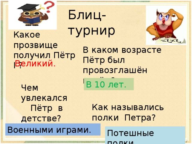 В каком возрасте Пётр был провозглашён царём? Блиц- турнир Какое прозвище получил Пётр I ? Великий. В 10 лет. Чем увлекался  Пётр в детстве? Как назывались полки Петра? Военными играми. Потешные полки. 