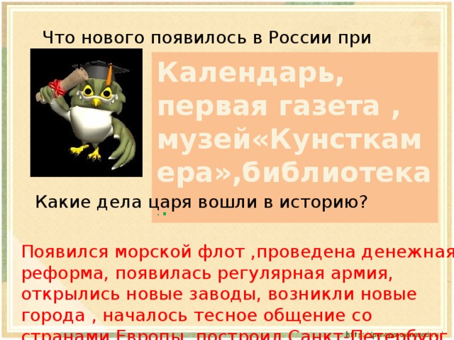 Что нового появилось в России при Петре I? Календарь, первая газета , музей«Кунсткамера»,библиотека . . Какие дела царя вошли в историю? Появился морской флот ,проведена денежная реформа, появилась регулярная армия, открылись новые заводы, возникли новые города , началось тесное общение со странами Европы, построил Санкт-Петербург. 