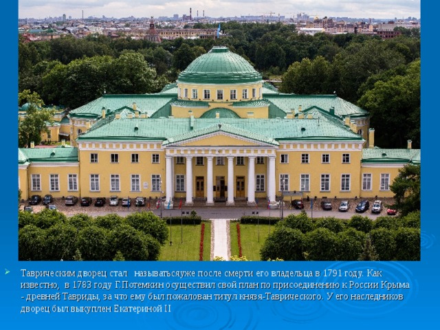 Таврическим дворец стал  называтьсяуже после смерти его владельца в 1791 году. Как известно,  в 1783 году Г.Потемкин осуществил свой план по присоединению к России Крыма  -  древней Тавриды, за что ему был пожалован титул князя-Таврического. У его наследников дворец был выкуплен Екатериной II 