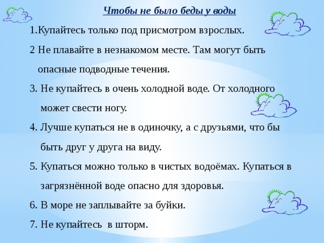 Чтобы не было беды у воды 1.Купайтесь только под присмотром взрослых. 2 Не плавайте в незнакомом месте. Там могут быть  опасные подводные течения. 3. Не купайтесь в очень холодной воде. От холодного  может свести ногу. 4. Лучше купаться не в одиночку, а с друзьями, что бы  быть друг у друга на виду. 5. Купаться можно только в чистых водоёмах. Купаться в  загрязнённой воде опасно для здоровья. 6. В море не заплывайте за буйки. 7. Не купайтесь в шторм.