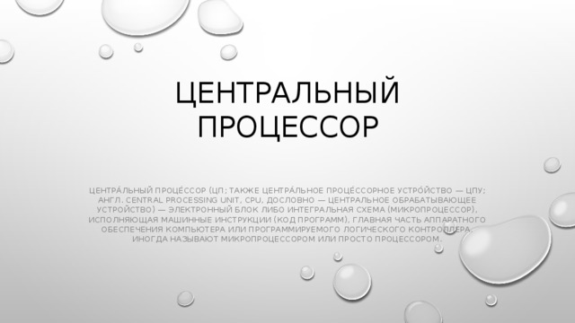 Центральный процессор   Центра́льный проце́ссор (ЦП; также центра́льное проце́ссорное устро́йство — ЦПУ; англ. central processing unit, CPU, дословно — центральное обрабатывающее устройство) — электронный блок либо интегральная схема (микропроцессор), исполняющая машинные инструкции (код программ), главная часть аппаратного обеспечения компьютера или программируемого логического контроллера. Иногда называют микропроцессором или просто процессором. 
