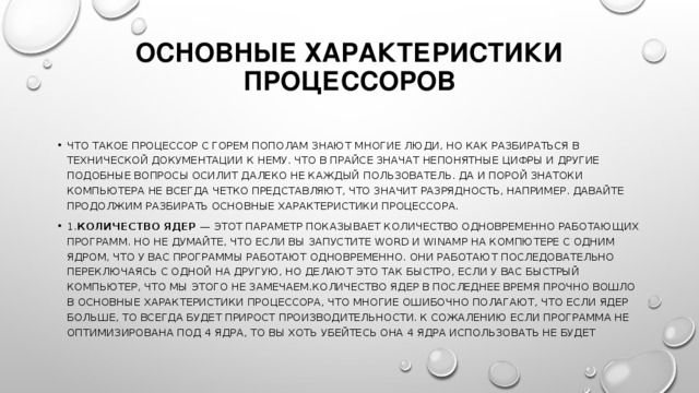 Основные характеристики процессоров   Что такое процессор с горем пополам знают многие люди, но как разбираться в технической документации к нему. Что в прайсе значат непонятные цифры и другие подобные вопросы осилит далеко не каждый пользователь. Да и порой знатоки компьютера не всегда четко представляют, что значит разрядность, например. Давайте продолжим разбирать основные характеристики процессора. 1. Количество ядер  — этот параметр показывает количество одновременно работающих программ. Но не думайте, что если вы запустите Word и Winamp на компютере с одним ядром, что у вас программы работают одновременно. Они работают последовательно переключаясь с одной на другую, но делают это так быстро, если у вас быстрый компьютер, что мы этого не замечаем.Количество ядер в последнее время прочно вошло в основные характеристики процессора, что многие ошибочно полагают, что если ядер больше, то всегда будет прирост производительности. К сожалению если программа не оптимизирована под 4 ядра, то вы хоть убейтесь она 4 ядра использовать не будет 