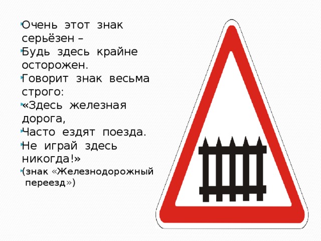 Очень этот знак серьёзен – Будь здесь крайне осторожен. Говорит знак весьма строго: «Здесь железная дорога, Часто ездят поезда. Не играй здесь никогда!» (знак «Железнодорожный переезд») 