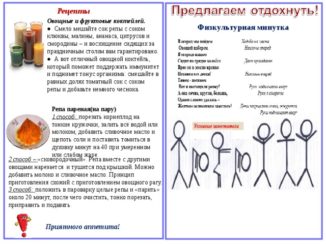 Рецепты Овощные и фруктовые коктейлей. ●  Смело мешайте сок репы с соком клюквы, малины, ананаса, цитрусов и смородины – и восхищение сидящих за праздничным столом вам гарантировано. ●  А вот отличный овощной коктейль, который поможет поддержать иммунитет и поднимет тонус организма: смешайте в равных долях томатный сок с соком репы и добавьте немного чеснока. Физкультурная минутка Репа пареная(на пару) 1 способ: порезать корнеплод на тонкие кружочки, залить всё водой или молоком, добавить сливочное масло и щепоть соли и поставить томиться в духовку минут на 40 при умеренном или слабом жаре. 2 способ – «сковородочный». Репа вместе с другими овощами нарезается и тушится под крышкой. Можно добавить молоко и сливочное масло. Принцип приготовления схожий с приготовлением овощного рагу. 3 способ: положить в пароварку целые репы и «парить» около 20 минут, после чего очистить, тонко порезать, приправить и подавать . Приятного аппетита! 