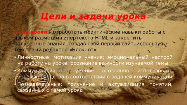 Цели  и задачи урока Цель урока – отработать практические навыки работы с языком разметки гипертекста HTML и закрепить полученные знания, создав свой первый сайт, используя текстовый редактор «Блокнот». Личностные: мотивация учения; эмоциональный настрой на работу на уроке; осознание важности изучаемой темы Коммуникативные: умение осознанно использовать речевые средства в соответствии с задачей коммуникации Познавательные: получение и актуализация понятий, связанных с темой урока 