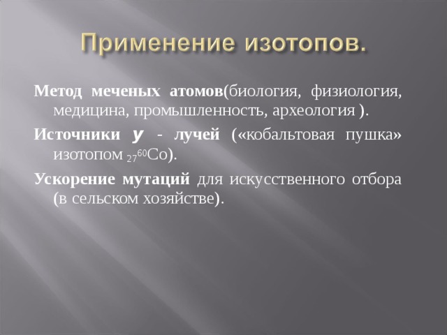 Метод меченых  атомов (биология, физиология, медицина, промышленность, археология ). Источники y  - лучей («кобальтовая пушка» изотопом 27 60 Со). Ускорение мутаций для искусственного отбора (в сельском хозяйстве). 