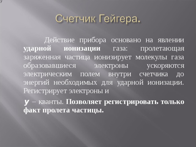  Действие прибора основано на явлении ударной ионизации газа: пролетающая заряженная частица ионизирует молекулы газа образовавшиеся электроны ускоряются электрическим полем внутри счетчика до энергий необходимых для ударной ионизации. Регистрирует электроны и  y –  кванты. Позволяет регистрировать только факт пролета частицы. 