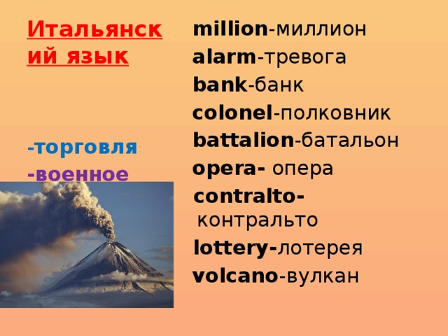 Итальянский язык  million -миллион  alarm -тревога  bank -банк  colonel -полковник  battalion -батальон  opera- опера  contralto- контральто   lottery- лотерея  volcano -вулкан - торговля -военное дело -искусство 