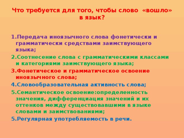 Что требуется для того, чтобы слово «вошло» в язык?   1.Передача иноязычного слова фонетически и грамматически средствами заимствующего языка; 2.Соотнесение слова с грамматическими классами и категориями заимствующего языка; 3.Фонетическое и грамматическое освоение иноязычного слова; 4.Словообразовательная активность слова; 5.Семантическое освоение:определенность значения, дифференциация значений и их оттенков между существовавшими в языке словами и заимствованиями; 5.Регулярная употребляемость в речи. 