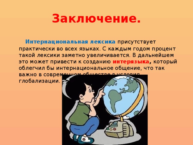 Заключение.  Интернациональная лексика присутствует практически во всех языках. С каждым годом процент такой лексики заметно увеличивается. В дальнейшем это может привести к созданию интерязыка ,  который облегчил бы интернациональное общение, что так важно в современном обществе в условия глобализации. 