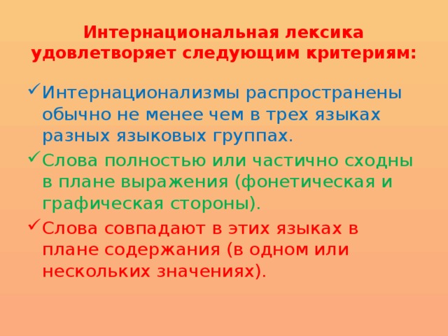 Интернациональная лексика удовлетворяет следующим критериям: Интернационализмы распространены обычно не менее чем в трех языках разных языковых группах. Слова полностью или частично сходны в плане выражения (фонетическая и графическая стороны). Слова совпадают в этих языках в плане содержания (в одном или нескольких значениях). 