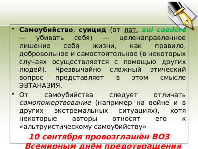 Самоубийство , суицид (от лат.  sui caedere  — убивать себя) — целенаправленное лишение себя жизни, как правило, добровольное и самостоятельное (в некоторых случаях осуществляется с помощью других людей). Чрезвычайно сложный этический вопрос представляет в этом смысле ЭВТАНАЗИЯ. От самоубийства следует отличать самопожертвование (например на войне и в других экстремальных ситуациях), хотя некоторые авторы относят его к «альтруистическому самоубийству»  10 сентября провозглашён ВОЗ Всемирным днём предотвращения самоубийств. 