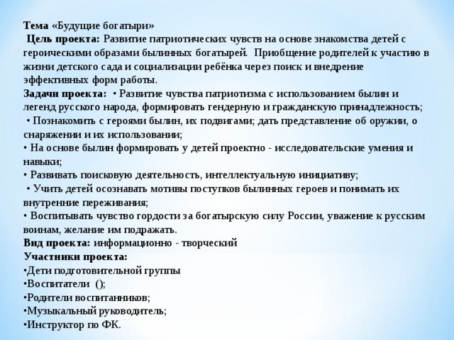 Тема «Будущие богатыри»  Цель проекта: Развитие патриотических чувств на основе знакомства детей с героическими образами былинных богатырей. Приобщение родителей к участию в жизни детского сада и социализации ребёнка через поиск и внедрение эффективных форм работы. Задачи проекта: • Развитие чувства патриотизма с использованием былин и легенд русского народа, формировать гендерную и гражданскую принадлежность; • Познакомить с героями былин, их подвигами; дать представление об оружии, о снаряжении и их использовании; • На основе былин формировать у детей проектно - исследовательские умения и навыки; • Развивать поисковую деятельность, интеллектуальную инициативу; • Учить детей осознавать мотивы поступков былинных героев и понимать их внутренние переживания; • Воспитывать чувство гордости за богатырскую силу России, уважение к русским воинам, желание им подражать. Вид проекта: информационно - творческий Участники проекта: • Дети подготовительной группы • Воспитатели (); • Родители воспитанников; • Музыкальный руководитель; • Инструктор по ФК. 