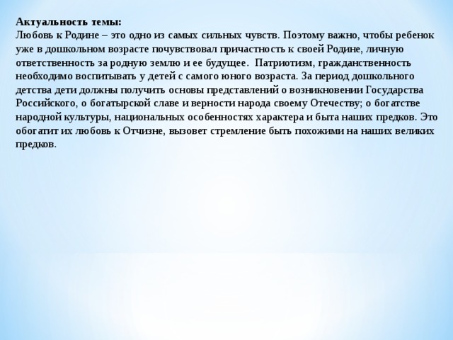 Актуальность темы: Любовь к Родине – это одно из самых сильных чувств. Поэтому важно, чтобы ребенок уже в дошкольном возрасте почувствовал причастность к своей Родине, личную ответственность за родную землю и ее будущее.  Патриотизм, гражданственность необходимо воспитывать у детей с самого юного возраста. За период дошкольного детства дети должны получить основы представлений о возникновении Государства Российского, о богатырской славе и верности народа своему Отечеству; о богатстве народной культуры, национальных особенностях характера и быта наших предков. Это обогатит их любовь к Отчизне, вызовет стремление быть похожими на наших великих предков. 