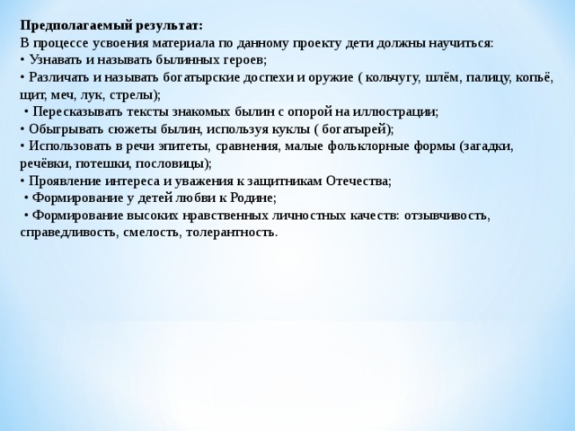 Предполагаемый результат: В процессе усвоения материала по данному проекту дети должны научиться: • Узнавать и называть былинных героев; • Различать и называть богатырские доспехи и оружие ( кольчугу, шлём, палицу, копьё, щит, меч, лук, стрелы); • Пересказывать тексты знакомых былин с опорой на иллюстрации; • Обыгрывать сюжеты былин, используя куклы ( богатырей); • Использовать в речи эпитеты, сравнения, малые фольклорные формы (загадки, речёвки, потешки, пословицы); • Проявление интереса и уважения к защитникам Отечества; • Формирование у детей любви к Родине; • Формирование высоких нравственных личностных качеств: отзывчивость, справедливость, смелость, толерантность. 
