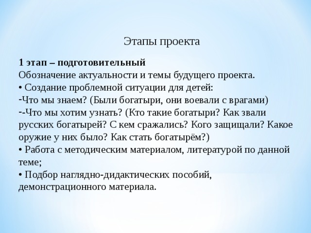 Этапы проекта 1 этап – подготовительный Обозначение актуальности и темы будущего проекта. • Создание проблемной ситуации для детей: Что мы знаем? (Были богатыри, они воевали с врагами) -Что мы хотим узнать? (Кто такие богатыри? Как звали русских богатырей? С кем сражались? Кого защищали? Какое оружие у них было? Как стать богатырём?) • Работа с методическим материалом, литературой по данной теме; • Подбор наглядно-дидактических пособий, демонстрационного материала. 