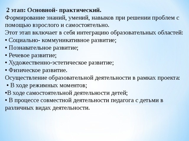  2 этап: Основной- практический. Формирование знаний, умений, навыков при решении проблем с помощью взрослого и самостоятельно. Этот этап включает в себя интеграцию образовательных областей: • Социально- коммуникативное развитие; • Познавательное развитие; • Речевое развитие; • Художественно-эстетическое развитие; • Физическое развитие. Осуществление образовательной деятельности в рамках проекта: • В ходе режимных моментов; • В ходе самостоятельной деятельности детей; • В процессе совместной деятельности педагога с детьми в различных видах деятельности. 