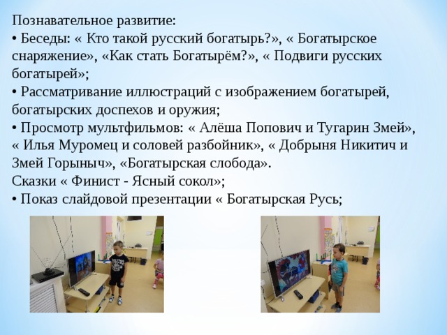 Познавательное развитие: • Беседы: « Кто такой русский богатырь?», « Богатырское снаряжение», «Как стать Богатырём?», « Подвиги русских богатырей»; • Рассматривание иллюстраций с изображением богатырей, богатырских доспехов и оружия; • Просмотр мультфильмов: « Алёша Попович и Тугарин Змей», « Илья Муромец и соловей разбойник», « Добрыня Никитич и Змей Горыныч», «Богатырская слобода». Сказки « Финист - Ясный сокол»; • Показ слайдовой презентации « Богатырская Русь; 