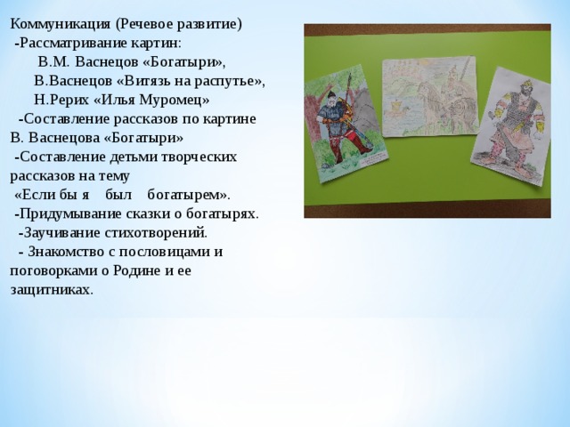 Коммуникация (Речевое развитие)   -Рассматривание картин:         В.М. Васнецов «Богатыри»,       В.Васнецов «Витязь на распутье»,       Н.Рерих «Илья Муромец»   -Составление рассказов по картине В. Васнецова «Богатыри»  -Составление детьми творческих рассказов на тему  «Если бы я    был    богатырем».   -Придумывание сказки о богатырях.   -Заучивание стихотворений.   - Знакомство с пословицами и поговорками о Родине и ее защитниках. 