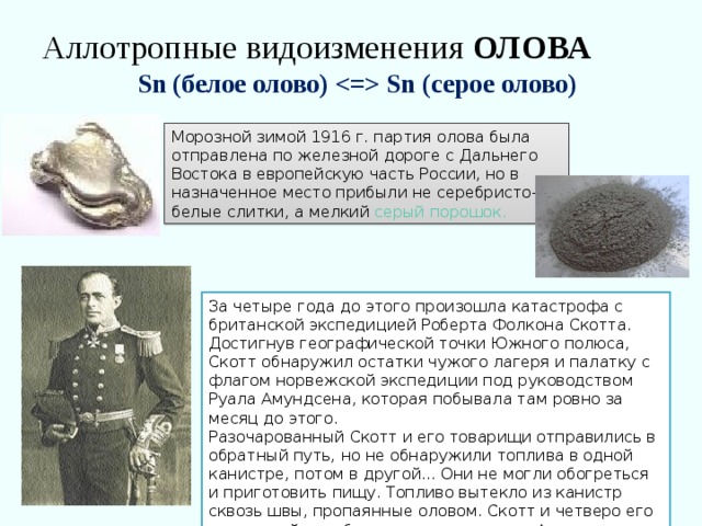 Аллотропные видоизменения ОЛОВА   Sn (белое олово)  Sn (серое олово) Морозной зимой 1916 г. партия олова была отправлена по железной дороге с Дальнего Востока в европейскую часть России, но в назначенное место прибыли не серебристо-белые слитки, а мелкий серый порошок. За четыре года до этого произошла катастрофа с британской экспедицией Роберта Фолкона Скотта. Достигнув географической точки Южного полюса, Скотт обнаружил остатки чужого лагеря и палатку с флагом норвежской экспедиции под руководством Руала Амундсена, которая побывала там ровно за месяц до этого. Разочарованный Скотт и его товарищи отправились в обратный путь, но не обнаружили топлива в одной канистре, потом в другой... Они не могли обогреться и приготовить пищу. Топливо вытекло из канистр сквозь швы, пропаянные оловом. Скотт и четверо его товарищей погибли в жестоких снегах Антарктиды. 