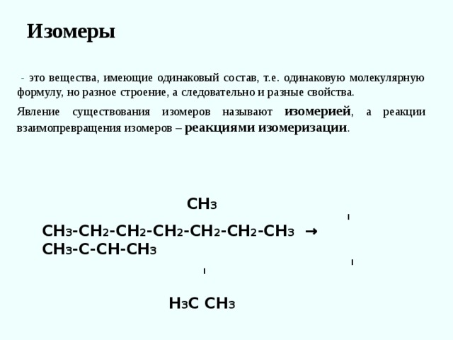 Изомеры    - это вещества, имеющие одинаковый состав, т.е. одинаковую молекулярную формулу, но разное строение, а следовательно и разные свойства. Явление существования изомеров называют изомерией , а реакции взаимопревращения изомеров – реакциями изомеризации .  СН 3  I СН 3 -СН 2 -СН 2 -СН 2 -СН 2 -СН 2 -СН 3 → СН 3 -С-СН-СН 3  I I  Н 3 С СН 3 