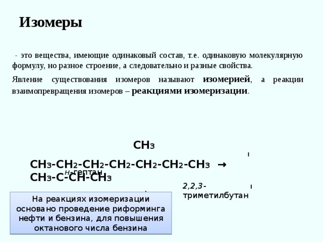 Изомеры    - это вещества, имеющие одинаковый состав, т.е. одинаковую молекулярную формулу, но разное строение, а следовательно и разные свойства. Явление существования изомеров называют изомерией , а реакции взаимопревращения изомеров – реакциями изомеризации .  СН 3  I СН 3 -СН 2 -СН 2 -СН 2 -СН 2 -СН 2 -СН 3 → СН 3 -С-СН-СН 3  I I  Н 3 С СН 3 н -гептан 2,2,3 -триметилбутан На реакциях изомеризации основано проведение риформинга нефти и бензина, для повышения октанового числа бензина 