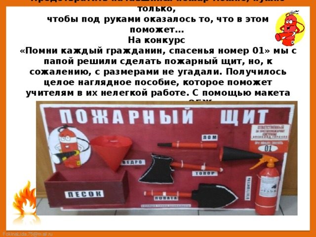 Предотвратить начавшийся пожар можно, нужно только,  чтобы под руками оказалось то, что в этом поможет…  На конкурс  «Помни каждый гражданин, спасенья номер 01» мы с папой решили сделать пожарный щит, но, к сожалению, с размерами не угадали. Получилось целое наглядное пособие, которое поможет учителям в их нелегкой работе. С помощью макета можно проводить уроки по ОБЖ, а сам щит поместить в классном уголке 