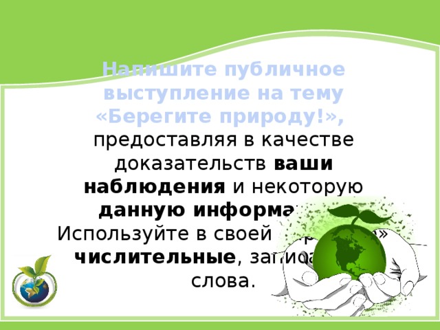 Напишите публичное выступление на тему «Берегите природу!», предоставляя в качестве доказательств ваши наблюдения и некоторую данную информацию . Используйте в своей «призыве» числительные , записанные слова. 