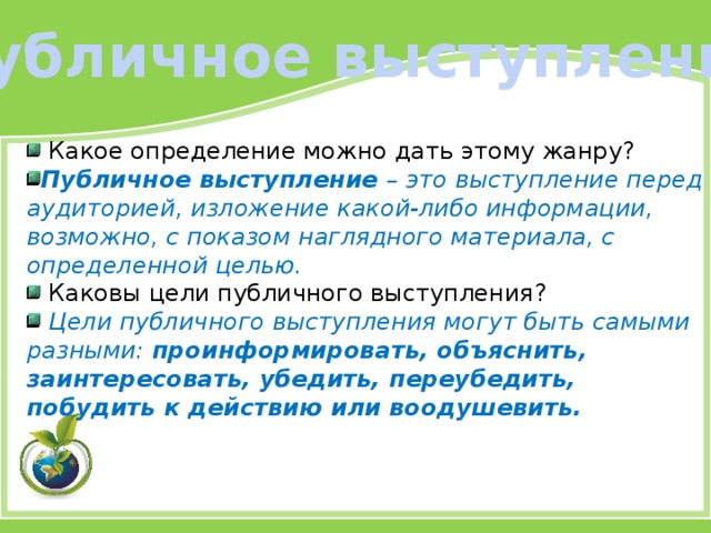 Публичное выступление  Какое определение можно дать этому жанру? Публичное выступление – это выступление перед аудиторией, изложение какой‑либо информации, возможно, с показом наглядного материала, с определенной целью.  Каковы цели публичного выступления?  Цели публичного выступления могут быть самыми разными: проинформировать, объяснить, заинтересовать, убедить, переубедить, побудить к действию или воодушевить. 