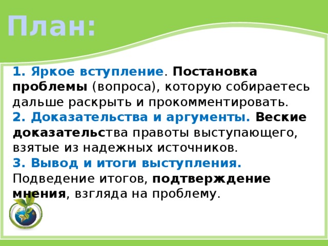 План: 1. Яркое вступление . Постановка проблемы (вопроса), которую собираетесь дальше раскрыть и прокомментировать. 2. Доказательства и аргументы. Веские доказательс тва правоты выступающего, взятые из надежных источников. 3. Вывод и итоги выступления. Подведение итогов, подтверждение мнения , взгляда на проблему. 