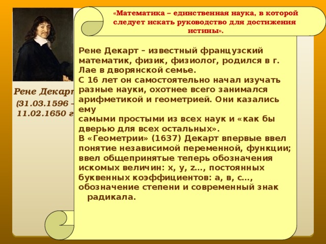 «Математика – единственная наука, в которой следует искать руководство для достижения истины».  Рене Декарт – известный французский математик, физик, физиолог, родился в г. Лае в дворянской семье. С 16 лет он самостоятельно начал изучать разные науки, охотнее всего занимался арифметикой и геометрией. Они казались ему самыми простыми из всех наук и «как бы дверью для всех остальных». В «Геометрии» (1637) Декарт впервые ввел понятие независимой переменной, функции; ввел общепринятые теперь обозначения искомых величин: x, y, z…, постоянных буквенных коэффициентов: a, в, с…, обозначение степени и современный знак радикала.      Рене Декарт (31.03.1596 – 11.02.1650 г.) 