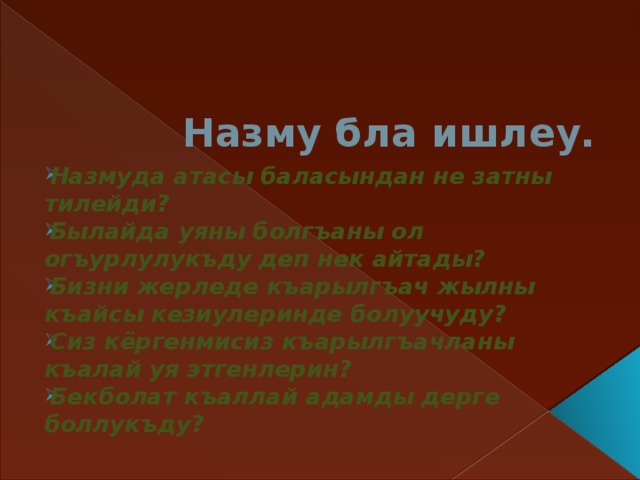 Назму бла ишлеу. Назмуда атасы баласындан не затны тилейди? Былайда уяны болгъаны ол огъурлулукъду деп нек айтады? Бизни жерледе къарылгъач жылны къайсы кезиулеринде болуучуду? Сиз кёргенмисиз къарылгъачланы къалай уя этгенлерин? Бекболат къаллай адамды дерге боллукъду?  