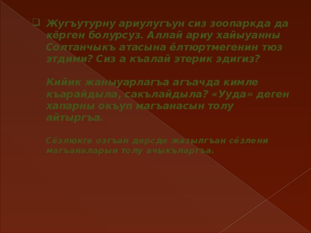 Жугъутурну ариулугъун сиз зоопаркда да кёрген болурсуз. Аллай ариу хайыуанны Солтанчыкъ атасына ёлтюртмегенин тюз этдими? Сиз а къалай этерик эдигиз?   Кийик жаныуарлагъа агъачда кимле къарайдыла, сакълайдыла? «Ууда» деген хапарны окъуп магъанасын толу айтыргъа.   Сёзлюкге озгъан дерсде жазылгъан сёзлени магъаналарын толу ачыкъларгъа.       