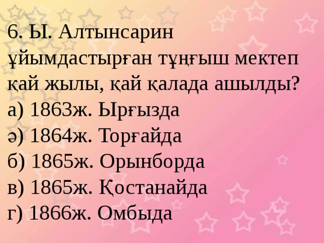 6. Ы. Алтынсарин ұйымдастырған тұңғыш мектеп қай жылы, қай қалада ашылды? а) 1863ж. Ырғызда ә) 1864ж. Торғайда б) 1865ж. Орынборда в) 1865ж. Қостанайда г) 1866ж. Омбыда 