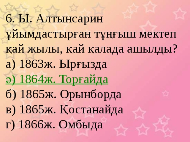 6. Ы. Алтынсарин ұйымдастырған тұңғыш мектеп қай жылы, қай қалада ашылды? а) 1863ж. Ырғызда ә) 1864ж. Торғайда б) 1865ж. Орынборда в) 1865ж. Қостанайда г) 1866ж. Омбыда 