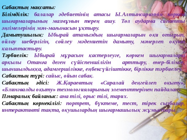 Сабақтың мақсаты: Білімділік: балалар әдебиетінің атасы Ы.Алтынсариннің көркем шығармаларының мазмұнын терең ашу. Төл аударма сипатты әңгімелерінің мән-мағынасын ұқтыру. Дамытушылық: Ыбырай атамыздың шығармаларын оқи отырып, ойлау шеберлігін, сөйлеу мәдениетін дамыту, мәнерлеп оқуын қалыптастыру. Тәрбиелік: Ыбырай мұрасын қастерлеуге, көркем шығармалары арқылы Отанға деген сүйіспеншілігін арттыру, өнер-білімге, шыншылдыққа, адамгершілікке, еңбексүйгіштікке, бірлікке тәрбиелеу. Сабақтың түрі: сайыс, ойын сабақ. Сабақтың әдісі: Ж.Қараевтың «Саралай деңгейлеп оқыту», «Блингвалды оқыту» технологияларының элементтерінен пайдалану. Пәнаралық байланыс: ана тілі, орыс тілі, тарих. Сабақтың көрнекілігі: портрет, бүктеме, тест, тірек сызбалар, интерактивті тақта, оқушылардың шығармашылық жұмыстары. .  