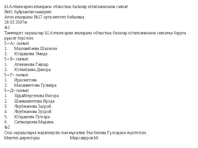 Ы.Алтынсарин атындағы облыстық балалар кітапханасына саяхат № 81 бұйрықтан көшірме: Атои атындағы №17 орта мектеп бойынша 28.03.2007ж &1 Төмендегі оқушылар Ы.Алтынсарин атындағы облыстық балалар кітапханасына саяхатқа баруға рұқсат берілсін. 5-«А» сынып 1.  Махкамбаева Шахноза 2.  Юлдашева Умида 5-«Б» сынып 1.  Атажанова Гавхар 2.  Юлчибаева Динора 5-«Г» сынып 1.  Ирисметова 2.  Махамметова Гулмира 5-«Д» сынып 1.  Худайбергенова Нигора 2.  Шамшиметова Ирода 3.  Якубжанова Захрой 4.  Якубжанова Зухрой 5.  Юлдашева Гулсара 6.  Сатвалдиева Мадина &2 Осы оқушыларға жауапкерлік пән мұғалімі Рысбекова Гүлсараға жүктелсін. Мектеп директоры: Мирсавуров М. 