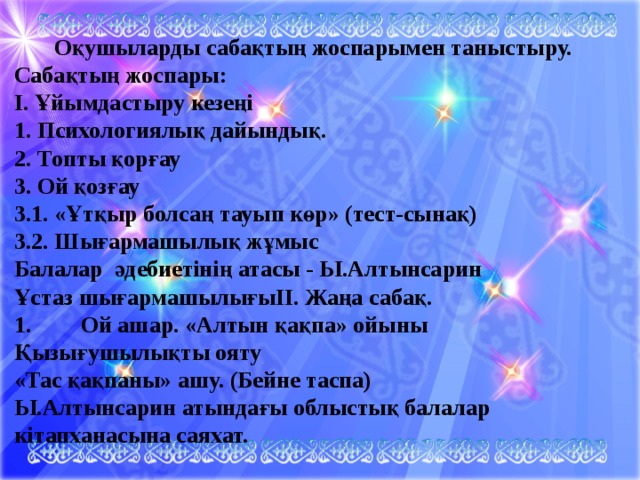  Оқушыларды сабақтың жоспарымен таныстыру. Сабақтың жоспары: І. Ұйымдастыру кезеңі 1. Психологиялық дайындық. 2. Топты қорғау 3. Ой қозғау 3.1. «Ұтқыр болсаң тауып көр» (тест-сынақ) 3.2. Шығармашылық жұмыс Балалар әдебиетінің атасы - Ы.Алтынсарин Ұстаз шығармашылығыІІ. Жаңа сабақ. 1.  Ой ашар. «Алтын қақпа» ойыны Қызығушылықты ояту «Тас қақпаны» ашу. (Бейне таспа) Ы.Алтынсарин атындағы облыстық балалар кітапханасына саяхат. 