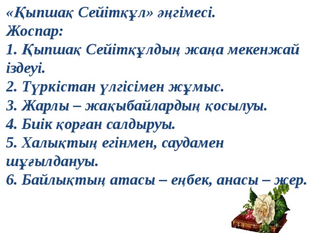 «Қыпшақ Сейітқұл» әңгімесі. Жоспар: 1.  Қыпшақ Сейітқұлдың жаңа мекенжай іздеуі. 2.  Түркістан үлгісімен жұмыс. 3.  Жарлы – жақыбайлардың қосылуы. 4.  Биік қорған салдыруы. 5.  Халықтың егінмен, саудамен шұғылдануы. 6.  Байлықтың атасы – еңбек, анасы – жер. 