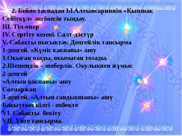  2. Бейне таспадан Ы.Алтынсариннің «Қыпшақ Сейітқұл» әңгімесін тыңдау. ІІІ. Тіл-өнер IV. Сергіту кезеңі. Салт-дәстүр V. Сабақты пысықтау. Деңгейлік тапсырма 1-деңгей. «Күміс қақпаны» ашу 1.Оқыған озады, оқымаған тозады. 2.Шешендік – шеберлік. Оқулықпен жұмыс 2-деңгей «Алтын қақпаны» ашу Сөзмаржан 3-деңгей. «Алтын сандықшаны» ашу Бақыттың кілті - еңбекте VI. Сабақты бекіту VII. Үйге тапсырма. 