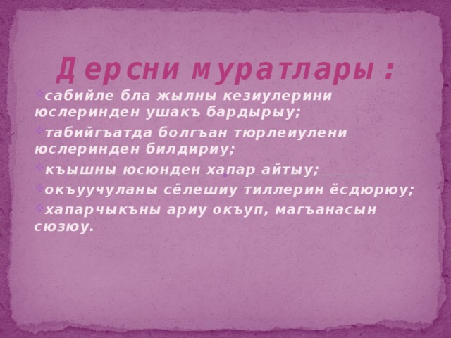 Дерсни муратлары: сабийле бла жылны кезиулерини юслеринден ушакъ бардырыу; табийгъатда болгъан тюрлеиулени юслеринден билдириу; къышны юсюнден хапар айтыу; окъуучуланы сёлешиу тиллерин ёсдюрюу; хапарчыкъны ариу окъуп, магъанасын сюзюу. 