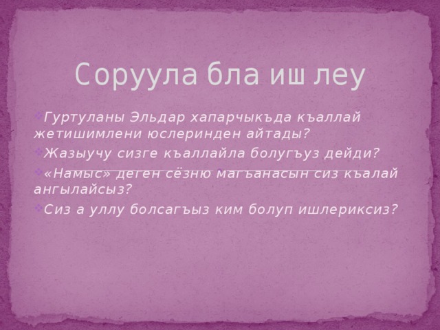 Соруула бла ишлеу Гуртуланы Эльдар хапарчыкъда къаллай жетишимлени юслеринден айтады? Жазыучу сизге къаллайла болугъуз дейди? «Намыс» деген сёзню магъанасын сиз къалай ангылайсыз? Сиз а уллу болсагъыз ким болуп ишлериксиз? 