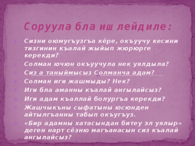 Соруула бла ишлейдиле: Сизни оюмугъузгъа кёре, окъуучу кесини тизгинин къалай жыйып жюрюрге керекди? Солман ючюн окъуучула нек уялдыла? Сиз а таныймысыз Солманча адам? Солман иги жашмыды? Нек? Иги бла аманны къалай ангылайсыз? Иги адам къаллай болургъа керекди? Жашчыкъны сыфатыны юсюнден айтылгъанны табып окъугъуз. «Бир адамны хатасындан битеу эл уялыр» деген нарт сёзню магъанасын сиз къалай ангылайсыз? 