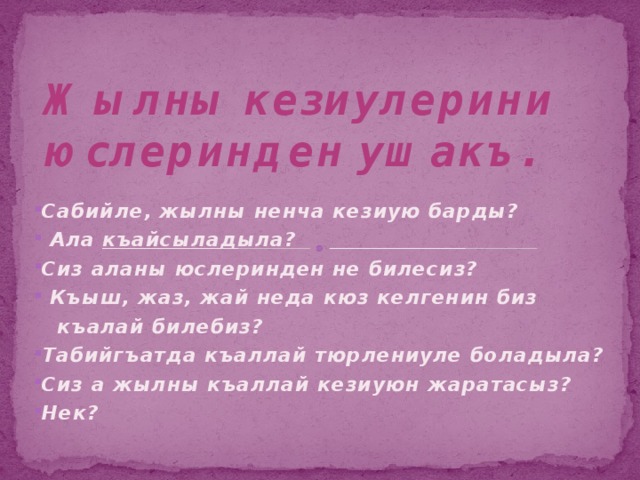 Жылны кезиулерини юслеринден ушакъ.     Сабийле, жылны ненча кезиую барды?  Ала къайсыладыла? Сиз аланы юслеринден не билесиз?  Къыш, жаз, жай неда кюз келгенин биз  къалай билебиз? Табийгъатда къаллай тюрлениуле боладыла? Сиз а жылны къаллай кезиуюн жаратасыз? Нек? 