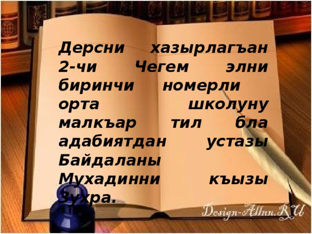   Дерсни хазырлагъан 2-чи Чегем элни биринчи номерли орта школуну малкъар тил бла адабиятдан устазы Байдаланы Мухадинни къызы Зухра. 