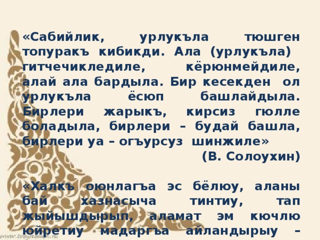«Сабийлик, урлукъла тюшген топуракъ кибикди. Ала (урлукъла) гитчечикледиле, кёрюнмейдиле, алай ала бардыла. Бир кесекден ол урлукъла ёсюп башлайдыла. Бирлери жарыкъ, кирсиз гюлле боладыла, бирлери – будай башла, бирлери уа – огъурсуз шинжиле» (В. Солоухин)  «Халкъ оюнлагъа эс бёлюу, аланы бай хазнасыча тинтиу, тап жыйышдырып, аламат эм кючлю юйретиу мадаргъа айландырыу – келир заманны педагогикасыны борчуду» К.Д. Ушинский     
