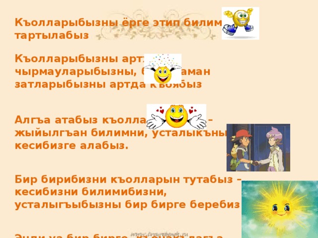 Къолларыбызны ёрге этип билимге тартылабыз  Къолларыбызны артха – чырмауларыбызны, битеу аман затларыбызны артда къоябыз   Алгъа атабыз къолларыбызны – жыйылгъан билимни, усталыкъны кесибизге алабыз.   Бир бирибизни къолларын тутабыз – кесибизни билимибизни, усталыгъыбызны бир бирге беребиз   Энди уа бир бирге, къонакълагъа ышарабыз – ышарыудан хар кимге да дуния жарысын!!! 