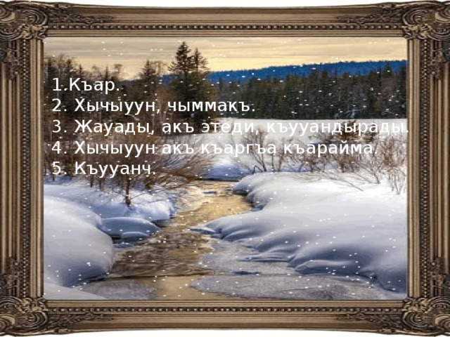 Къар. 2. Хычыуун, чыммакъ. 3. Жауады, акъ этеди, къууандырады. 4. Хычыуун акъ къаргъа къарайма. 5. Къууанч. 