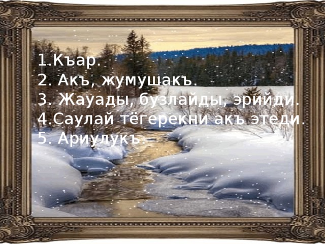 Къар. 2. Акъ, жумушакъ. 3. Жауады, бузлайды, эрийди. 4.Саулай тёгерекни акъ этеди. 5. Ариулукъ. 