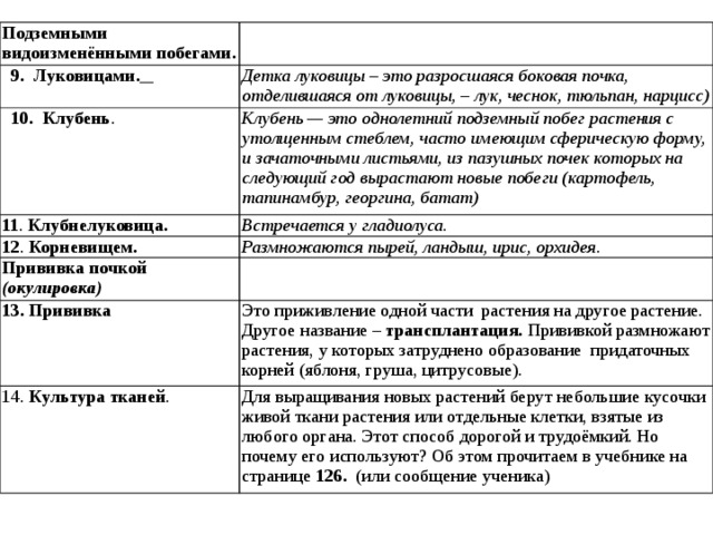 Подземными видоизменёнными побегами.  9. Луковицами.  Детка луковицы – это разросшаяся боковая почка, отделившаяся от луковицы, – лук, чеснок, тюльпан, нарцисс)  10.  Клубень . Клубень — это однолетний подземный побег растения с утолщенным стеблем, часто имеющим сферическую форму, и зачаточными листьями, из пазушных почек которых на следующий год вырастают новые побеги (картофель, тапинамбур, георгина, батат) 11 . Клубнелуковица.  Встречается у гладиолуса. 12 . Корневищем. Размножаются пырей, ландыш, ирис, орхидея. Прививка почкой (окулировка) 13. Прививка Это приживление одной части растения на другое растение. Другое название – трансплантация. Прививкой размножают растения, у которых затруднено образование  придаточных корней (яблоня, груша, цитрусовые). 14. Культура тканей . Для выращивания новых растений берут небольшие кусочки живой ткани растения или отдельные клетки, взятые из любого органа. Этот способ дорогой и трудоёмкий. Но почему его используют? Об этом прочитаем в учебнике на странице 126. (или сообщение ученика) 